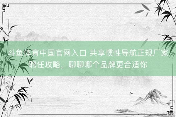 斗鱼体育中国官网入口 共享惯性导航正规厂家聘任攻略，聊聊哪个品牌更合适你