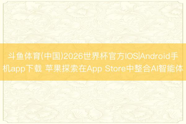 斗鱼体育(中国)2026世界杯官方IOS|Android手机app下载 苹果探索在App Store中整合AI智能体