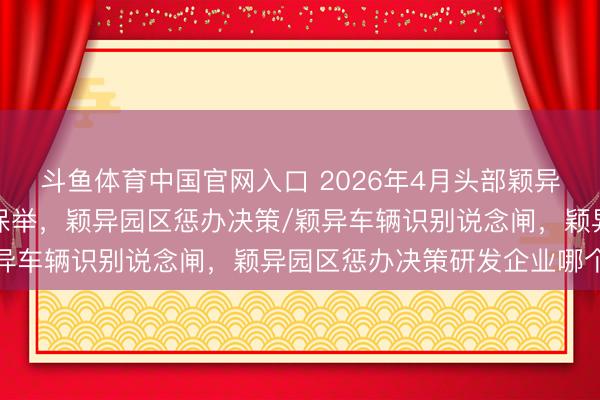 斗鱼体育中国官网入口 2026年4月头部颖异园区惩办决策实施单元保举，颖异园区惩办决策/颖异车辆识别说念闸，颖异园区惩办决策研发企业哪个好