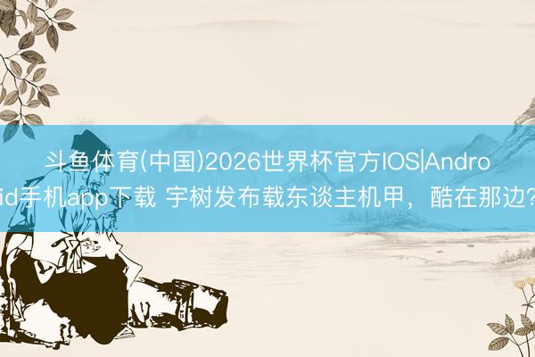 斗鱼体育(中国)2026世界杯官方IOS|Android手机app下载 宇树发布载东谈主机甲，酷在那边？
