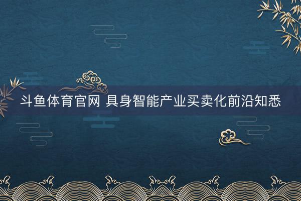斗鱼体育官网 具身智能产业买卖化前沿知悉