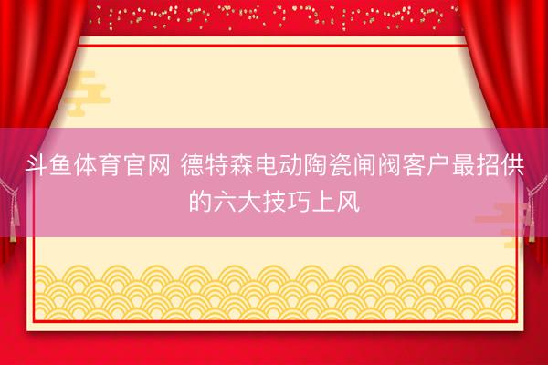 斗鱼体育官网 德特森电动陶瓷闸阀客户最招供的六大技巧上风