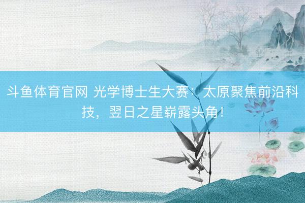 斗鱼体育官网 光学博士生大赛：太原聚焦前沿科技，翌日之星崭露头角！