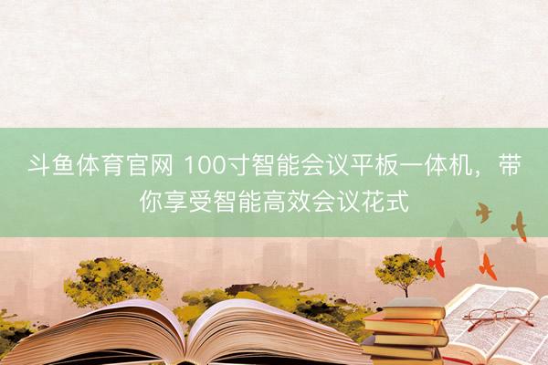 斗鱼体育官网 100寸智能会议平板一体机，带你享受智能高效会议花式