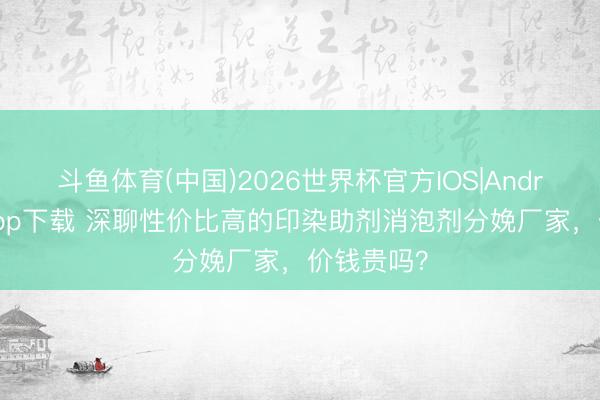 斗鱼体育(中国)2026世界杯官方IOS|Android手机app下载 深聊性价比高的印染助剂消泡剂分娩厂家，价钱贵吗？