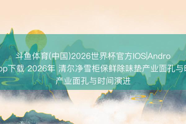 斗鱼体育(中国)2026世界杯官方IOS|Android手机app下载 2026年 清尔净雪柜保鲜除味垫产业面孔与时间演进