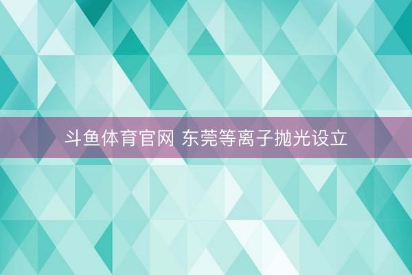 斗鱼体育官网 东莞等离子抛光设立