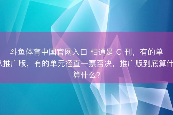 斗鱼体育中国官网入口 相通是 C 刊，有的单元认推广版，有的单元径直一票否决，推广版到底算什么？