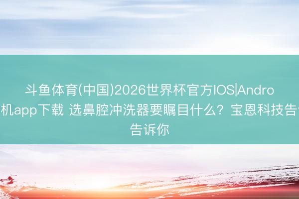 斗鱼体育(中国)2026世界杯官方IOS|Android手机app下载 选鼻腔冲洗器要瞩目什么？宝恩科技告诉你