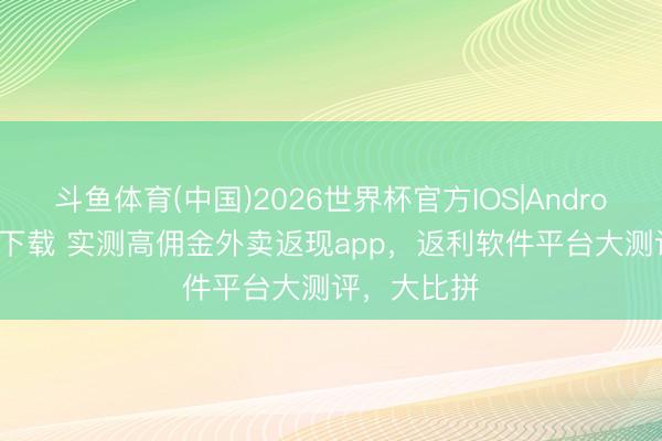 斗鱼体育(中国)2026世界杯官方IOS|Android手机app下载 实测高佣金外卖返现app，返利软件平台大测评，大比拼