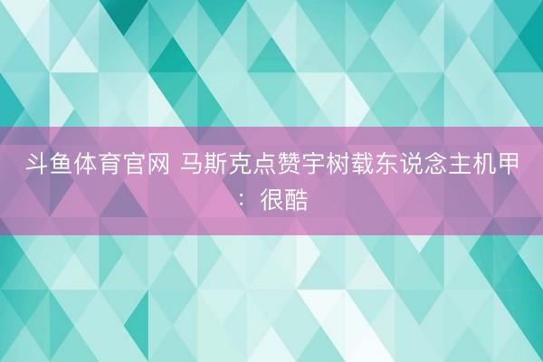 斗鱼体育官网 马斯克点赞宇树载东说念主机甲：很酷