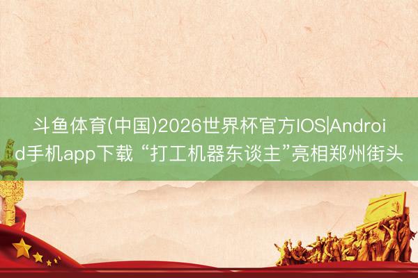 斗鱼体育(中国)2026世界杯官方IOS|Android手机app下载 “打工机器东谈主”亮相郑州街头