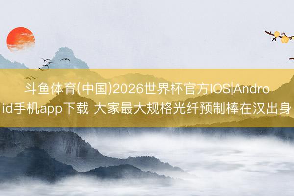 斗鱼体育(中国)2026世界杯官方IOS|Android手机app下载 大家最大规格光纤预制棒在汉出身