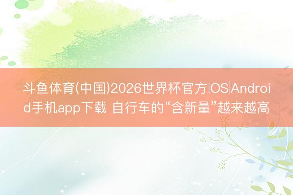 斗鱼体育(中国)2026世界杯官方IOS|Android手机app下载 自行车的“含新量”越来越高