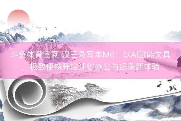斗鱼体育官网 汉王录写本M6：以AI赋能文具，极致便携开启迁徙办公与纪录新体验