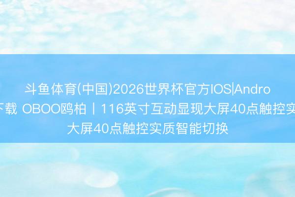 斗鱼体育(中国)2026世界杯官方IOS|Android手机app下载 OBOO鸥柏丨116英寸互动显现大屏40点触控实质智能切换