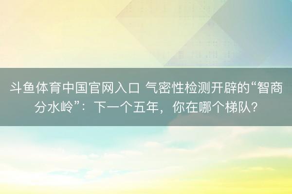 斗鱼体育中国官网入口 气密性检测开辟的“智商分水岭”：下一个五年，你在哪个梯队？