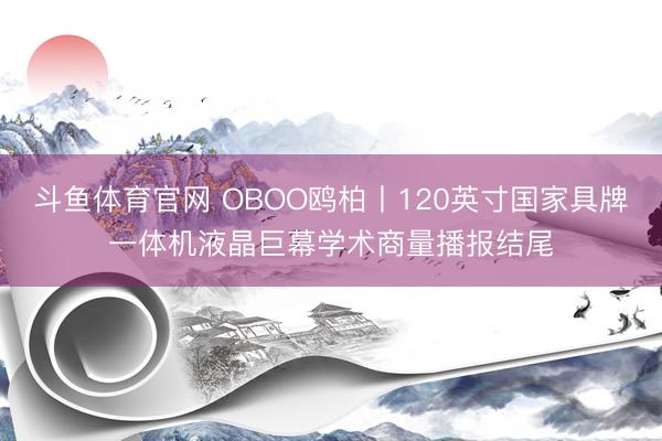 斗鱼体育官网 OBOO鸥柏丨120英寸国家具牌一体机液晶巨幕学术商量播报结尾