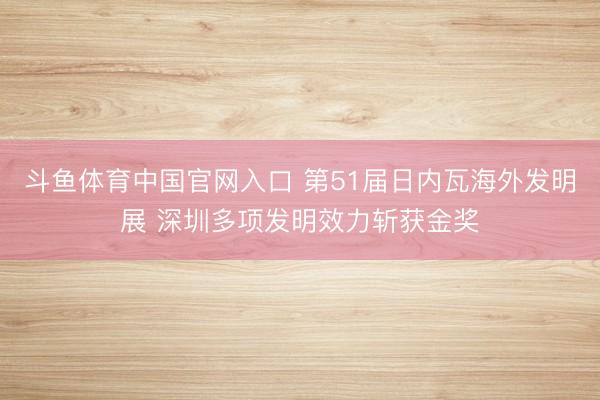 斗鱼体育中国官网入口 第51届日内瓦海外发明展 深圳多项发明效力斩获金奖