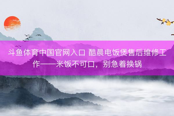 斗鱼体育中国官网入口 酷晨电饭煲售后维修工作——米饭不可口,别急着换锅