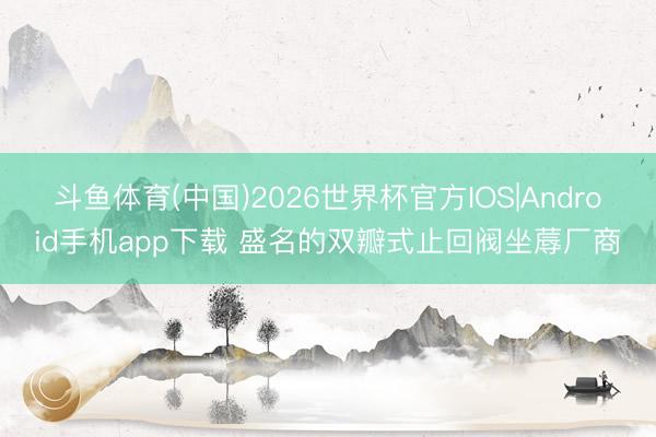 斗鱼体育(中国)2026世界杯官方IOS|Android手机app下载 盛名的双瓣式止回阀坐蓐厂商