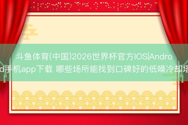 斗鱼体育(中国)2026世界杯官方IOS|Android手机app下载 哪些场所能找到口碑好的低噪冷却塔