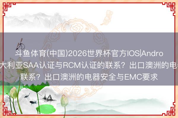 斗鱼体育(中国)2026世界杯官方IOS|Android手机app下载 澳大利亚SAA认证与RCM认证的联系?出口澳洲的电器安全与EMC要求