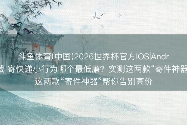 斗鱼体育(中国)2026世界杯官方IOS|Android手机app下载 寄快递小行为哪个最低廉？实测这两款“寄件神器”帮你告别高价