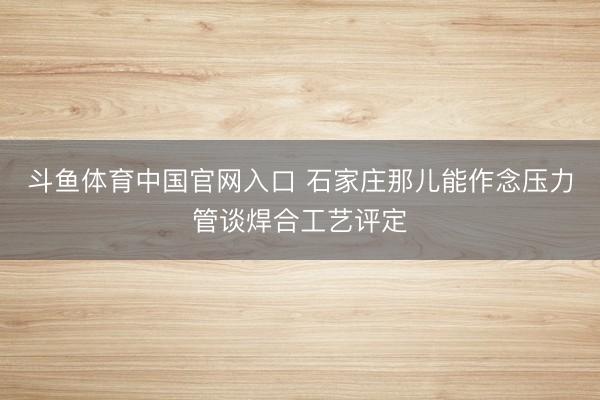 斗鱼体育中国官网入口 石家庄那儿能作念压力管谈焊合工艺评定