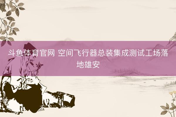 斗鱼体育官网 空间飞行器总装集成测试工场落地雄安