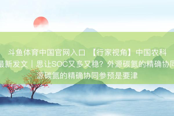 斗鱼体育中国官网入口 【行家视角】中国农科院李虎团队最新发文｜思让SOC又多又稳？外源碳氮的精确协同参预是要津