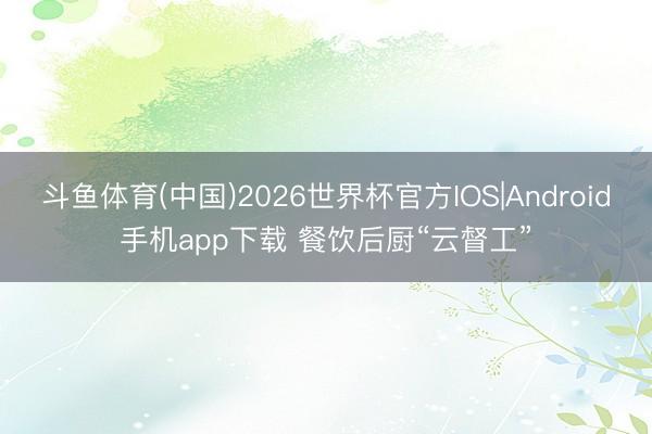 斗鱼体育(中国)2026世界杯官方IOS|Android手机app下载 餐饮后厨“云督工”