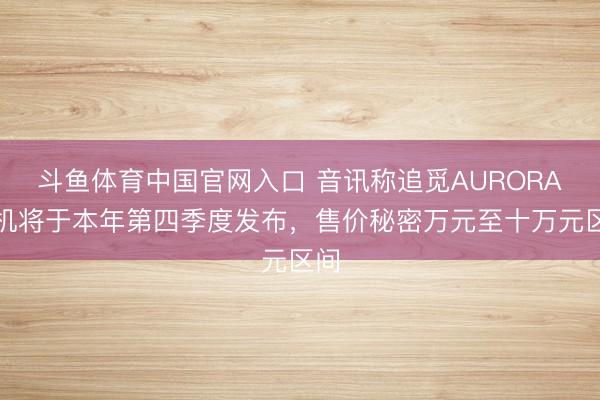 斗鱼体育中国官网入口 音讯称追觅AURORA手机将于本年第四季度发布，售价秘密万元至十万元区间