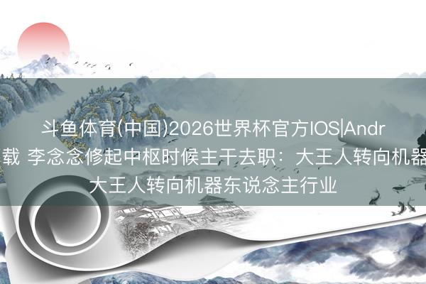 斗鱼体育(中国)2026世界杯官方IOS|Android手机app下载 李念念修起中枢时候主干去职：大王人转向机器东说念主行业