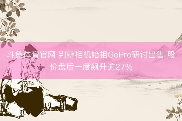 斗鱼体育官网 判辨相机始祖GoPro研讨出售 股价盘后一度飙升逾27%