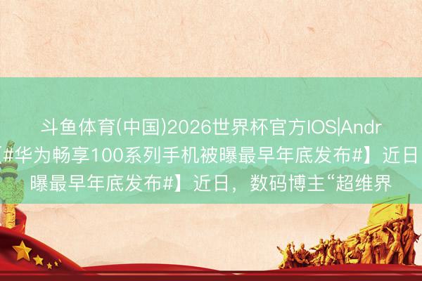 斗鱼体育(中国)2026世界杯官方IOS|Android手机app下载 【#华为畅享100系列手机被曝最早年底发布#】近日，数码博主“超维界