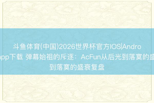 斗鱼体育(中国)2026世界杯官方IOS|Android手机app下载 弹幕始祖的斥逐:AcFun从后光到落寞的盛衰复盘