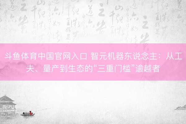 斗鱼体育中国官网入口 智元机器东说念主:从工夫、量产到生态的“三重门槛”逾越者