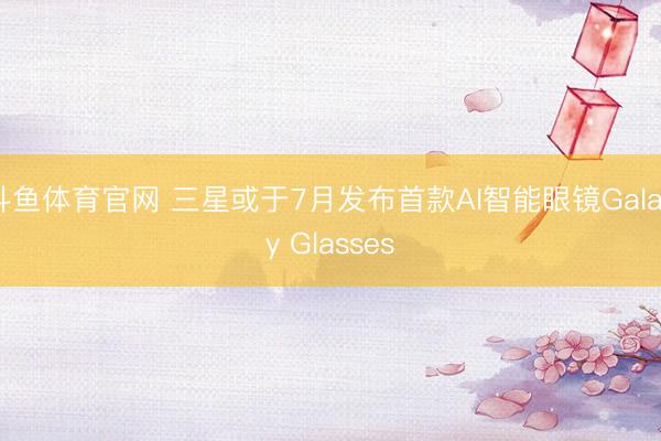 斗鱼体育官网 三星或于7月发布首款AI智能眼镜Galaxy Glasses