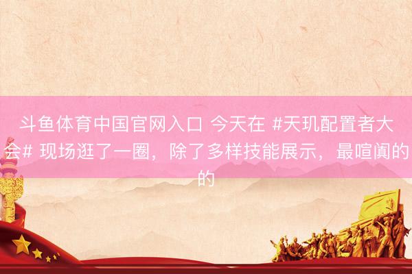 斗鱼体育中国官网入口 今天在 #天玑配置者大会# 现场逛了一圈,除了多样技能展示,最喧阗的