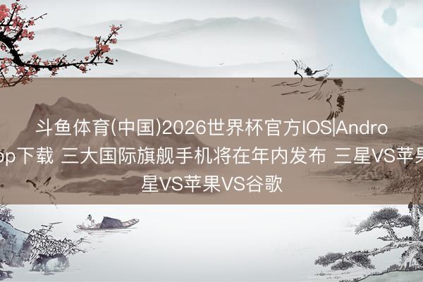 斗鱼体育(中国)2026世界杯官方IOS|Android手机app下载 三大国际旗舰手机将在年内发布 三星VS苹果VS谷歌