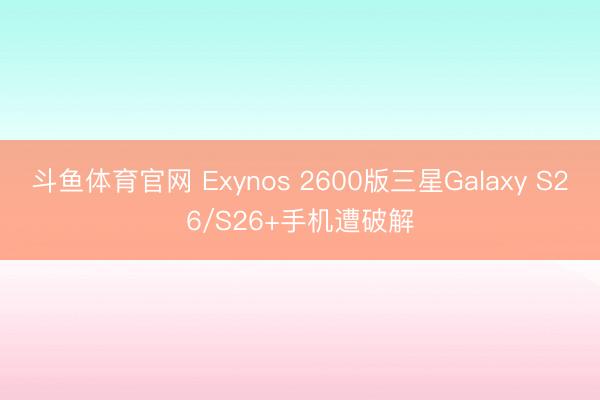 斗鱼体育官网 Exynos 2600版三星Galaxy S26/S26+手机遭破解
