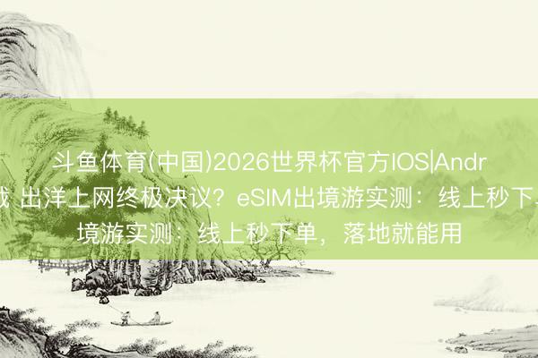 斗鱼体育(中国)2026世界杯官方IOS|Android手机app下载 出洋上网终极决议？eSIM出境游实测：线上秒下单，落地就能用