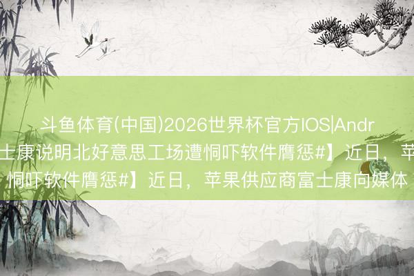 斗鱼体育(中国)2026世界杯官方IOS|Android手机app下载 【#富士康说明北好意思工场遭恫吓软件膺惩#】近日,苹果供应商富士康向媒体