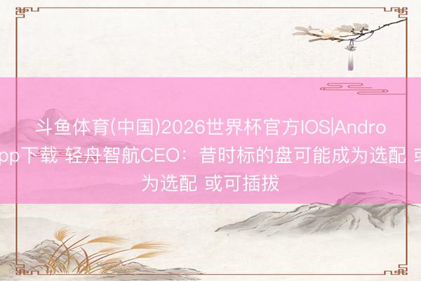 斗鱼体育(中国)2026世界杯官方IOS|Android手机app下载 轻舟智航CEO：昔时标的盘可能成为选配 或可插拔