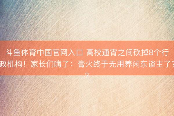 斗鱼体育中国官网入口 高校通宵之间砍掉8个行政机构!家长们嗨了:膏火终于无用养闲东谈主了?