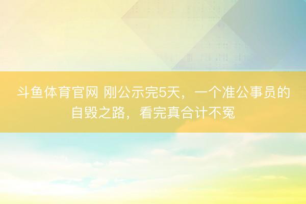 斗鱼体育官网 刚公示完5天，一个准公事员的自毁之路，看完真合计不冤