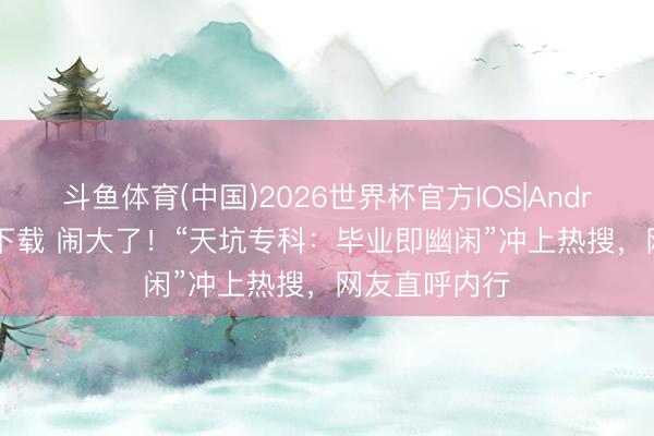 斗鱼体育(中国)2026世界杯官方IOS|Android手机app下载 闹大了！“天坑专科：毕业即幽闲”冲上热搜，网友直呼内行