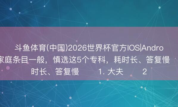斗鱼体育(中国)2026世界杯官方IOS|Android手机app下载 家庭条目一般，慎选这5个专科，耗时长、答复慢 ​​1. 大夫 ​​2