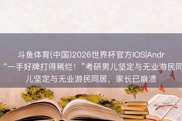 斗鱼体育(中国)2026世界杯官方IOS|Android手机app下载 “一手好牌打得稀烂！”考研男儿坚定与无业游民同居，家长已崩溃